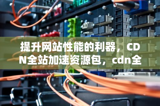 提升网站性能的利器，CDN全站加速资源包，cdn全站加速资源包下行流量是