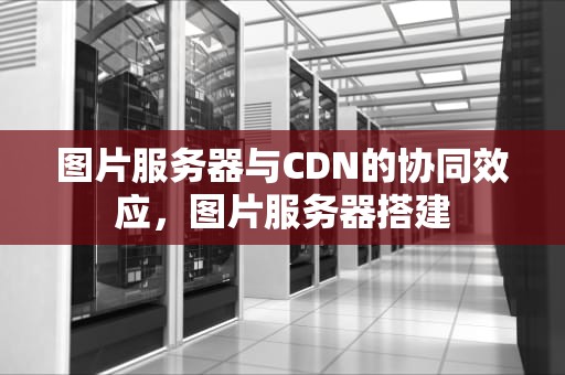 图片服务器与CDN的协同效应，图片服务器搭建