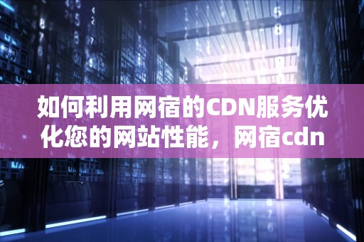 如何利用网宿的CDN服务优化您的网站性能，网宿cdn怎么样
