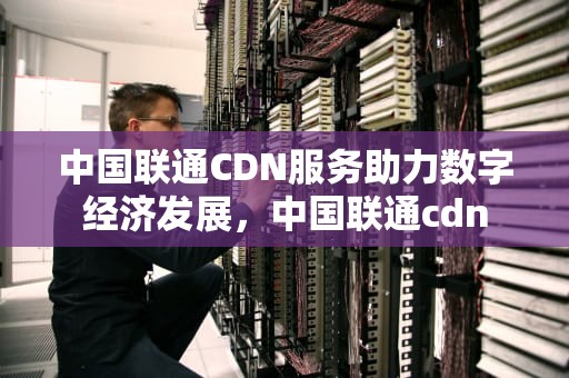 中国联通CDN服务助力数字经济发展，中国联通cdn