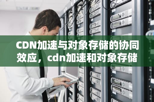 CDN加速与对象存储的协同效应，cdn加速和对象存储的区别
