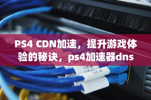 PS4 CDN加速，提升游戏体验的秘诀，ps4加速器dns