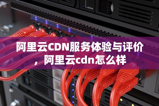 阿里云CDN服务体验与评价，阿里云cdn怎么样