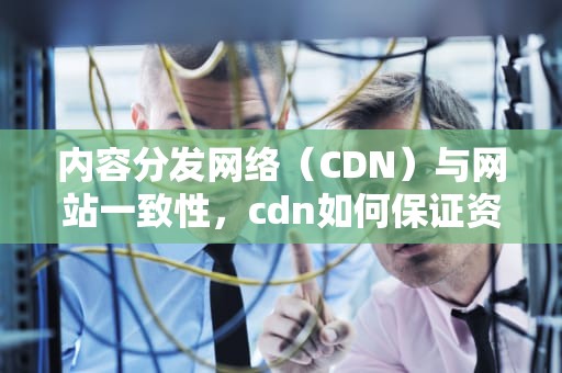 内容分发网络（CDN）与网站一致性，cdn如何保证资源一致性