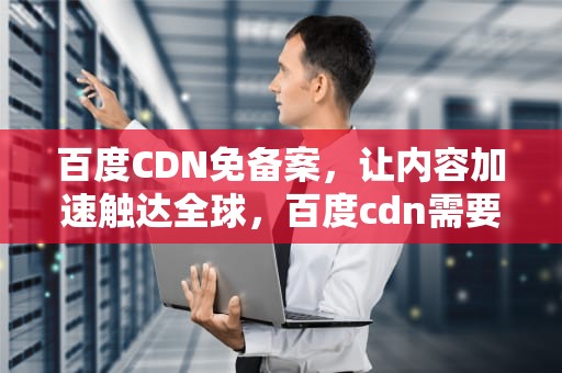 百度CDN免备案，让内容加速触达全球，百度cdn需要备案吗