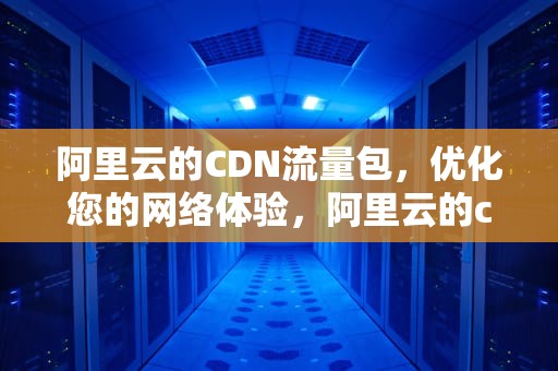 阿里云的CDN流量包，优化您的网络体验，阿里云的cdn流量包怎么用