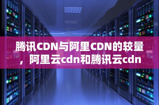 腾讯CDN与阿里CDN的较量，阿里云cdn和腾讯云cdn