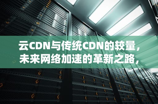 云CDN与传统CDN的较量，未来网络加速的革新之路，云cdn和传统cdn
