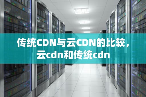 传统CDN与云CDN的比较，云cdn和传统cdn