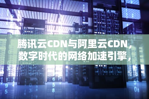 腾讯云CDN与阿里云CDN，数字时代的网络加速引擎，腾讯云cdn和阿里云cdn