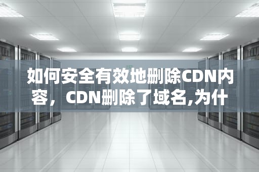 如何安全有效地删除CDN内容，CDN删除了域名,为什么网站打不开