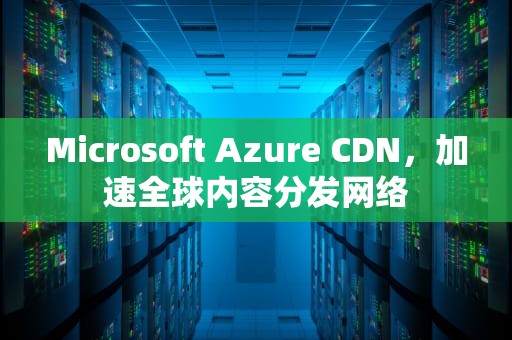 Microsoft Azure CDN，加速全球内容分发网络