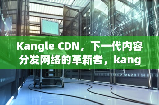 Kangle CDN，下一代内容分发网络的革新者，kangle cdn 可以改端口吗