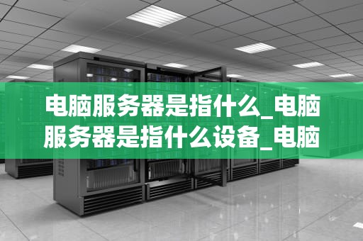 电脑服务器是指什么_电脑服务器是指什么设备_电脑服务器的基础知识与应用
