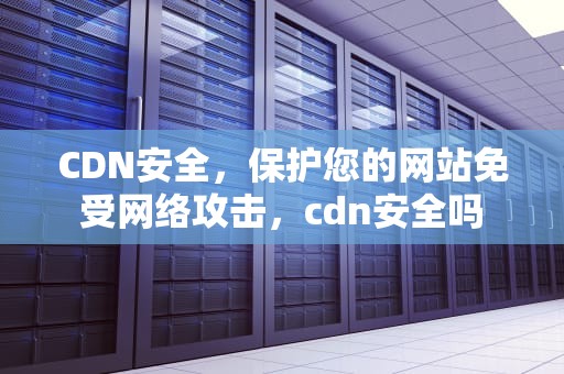 CDN安全，保护您的网站免受网络攻击，cdn安全吗