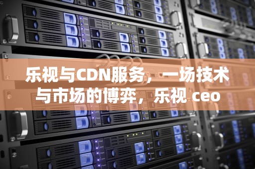 乐视与CDN服务，一场技术与市场的博弈，乐视 ceo