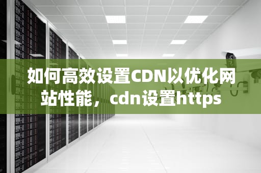 如何高效设置CDN以优化网站性能，cdn设置https