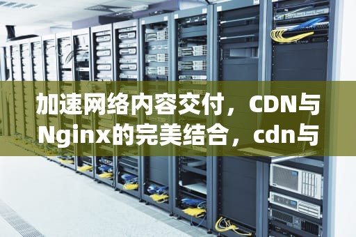 加速网络内容交付，CDN与Nginx的完美结合，cdn与nginx的区别
