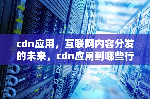 cdn应用，互联网内容分发的未来，cdn应用到哪些行业