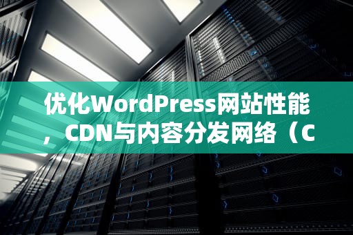 优化WordPress网站性能，CDN与内容分发网络（CDN）