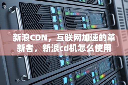 新浪CDN，互联网加速的革新者，新浪cd机怎么使用