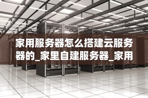 家用服务器怎么搭建云服务器的_家里自建服务器_家用服务器搭建云服务器的全面指南