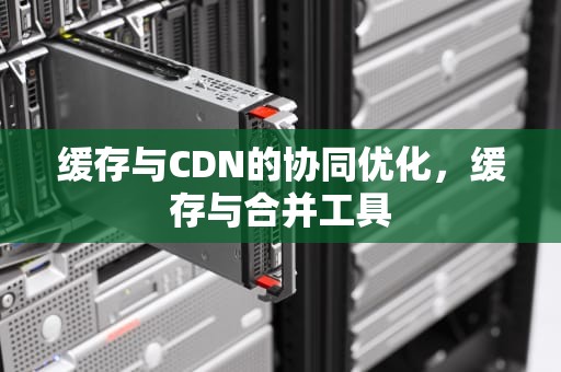 缓存与CDN的协同优化，缓存与合并工具