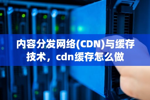 内容分发网络(CDN)与缓存技术，cdn缓存怎么做