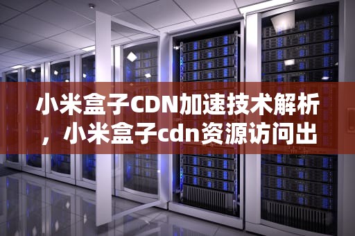 小米盒子CDN加速技术解析，小米盒子cdn资源访问出现问题