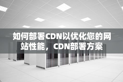 如何部署CDN以优化您的网站性能，CDN部署方案