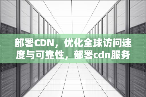 部署CDN，优化全球访问速度与可靠性，部署cdn服务器