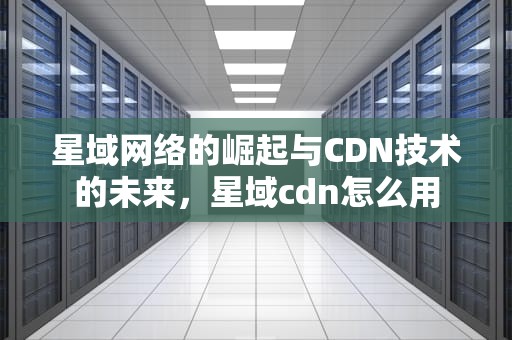 星域网络的崛起与CDN技术的未来，星域cdn怎么用