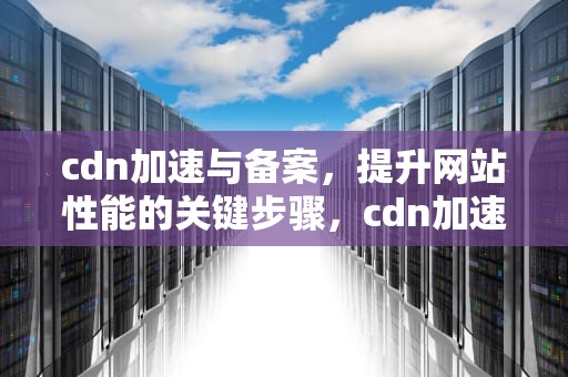 cdn加速与备案，提升网站性能的关键步骤，cdn加速备案