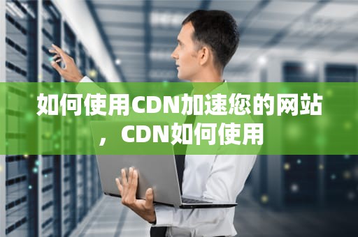 如何使用CDN加速您的网站，CDN如何使用