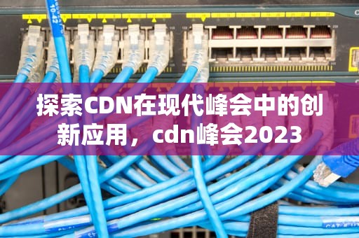探索CDN在现代峰会中的创新应用，cdn峰会2023