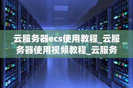云服务器ecs使用教程_云服务器使用视频教程_云服务器ECS使用教程