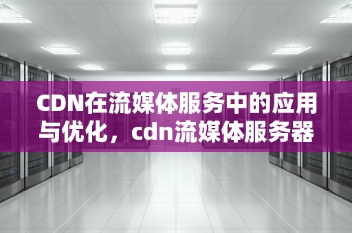CDN在流媒体服务中的应用与优化，cdn流媒体服务器