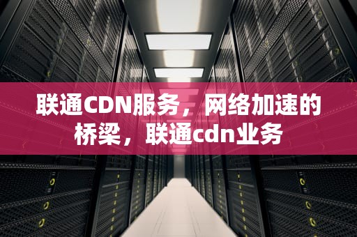 联通CDN服务，网络加速的桥梁，联通cdn业务