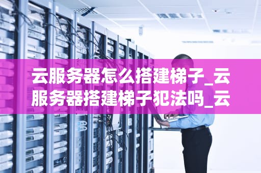 云服务器怎么搭建梯子_云服务器搭建梯子犯法吗_云服务器搭建梯子的全面指南