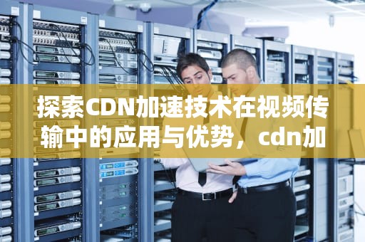 探索CDN加速技术在视频传输中的应用与优势，cdn加速 视频采集站