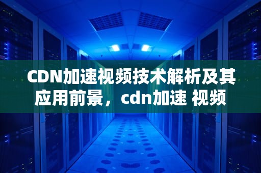 CDN加速视频技术解析及其应用前景，cdn加速 视频