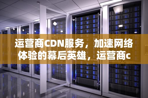 运营商CDN服务，加速网络体验的幕后英雄，运营商cdn业务