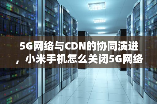 5G网络与CDN的协同演进，小米手机怎么关闭5G网络