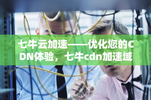 七牛云加速——优化您的CDN体验，七牛cdn加速域名