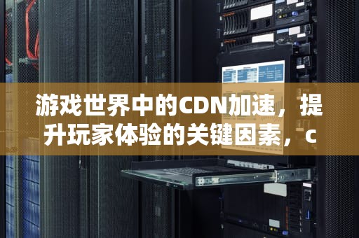 游戏世界中的CDN加速，提升玩家体验的关键因素，cdn游戏