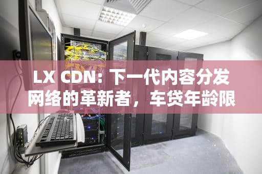 LX CDN: 下一代内容分发网络的革新者，车贷年龄限制到多大
