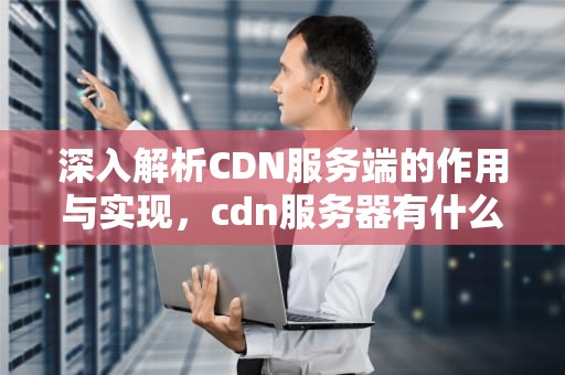 深入解析CDN服务端的作用与实现，cdn服务器有什么用