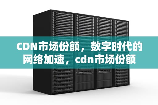 CDN市场份额，数字时代的网络加速，cdn市场份额