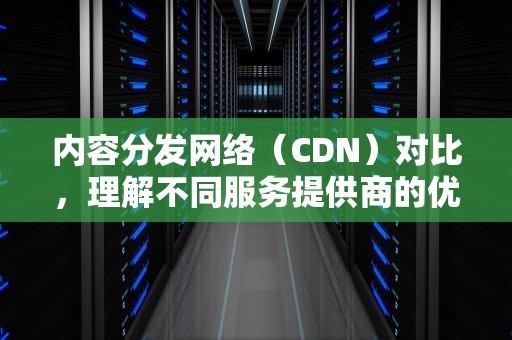 内容分发网络（CDN）对比，理解不同服务提供商的优势与劣势，cdn 对比 价格 阿里 腾讯