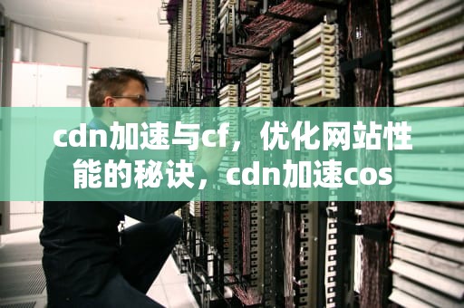 cdn加速与cf，优化网站性能的秘诀，cdn加速cos